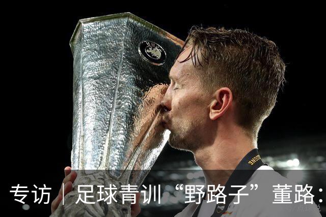 专访｜足球青训“野路子”董路：只看实战，我从不按教材训练