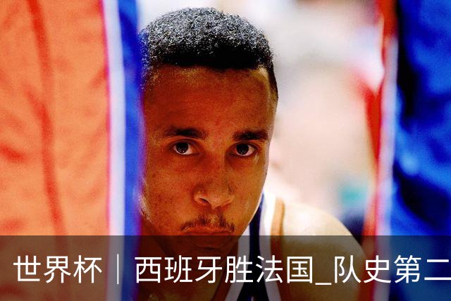 世界杯｜西班牙胜法国 队史第二次进世界杯决赛