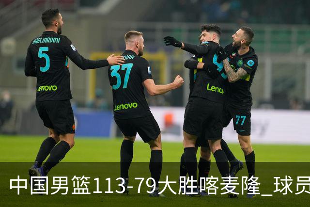 中国男篮113-79大胜喀麦隆 球员评价：8人优秀，4人及格