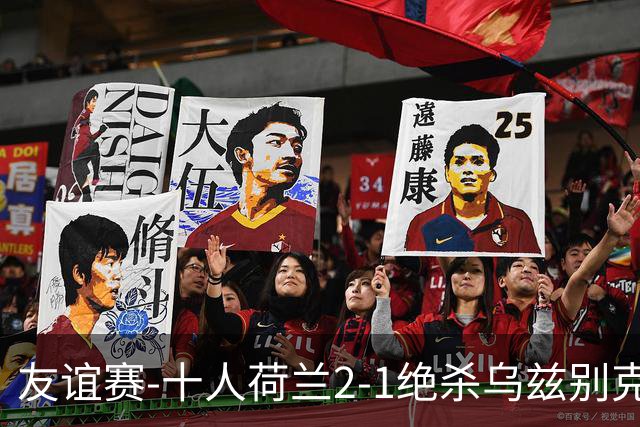 友谊赛-十人荷兰2-1绝杀乌兹别克斯坦 加克波双响+补时读秒点射