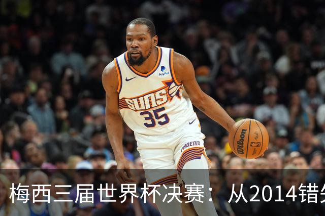 梅西三届世界杯决赛：从2014错失良机到2022年封神，两副面孔