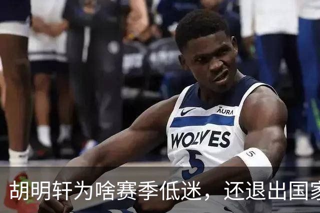 胡明轩为啥赛季低迷，还退出国家队？胡明轩终于掏心窝说出心里话