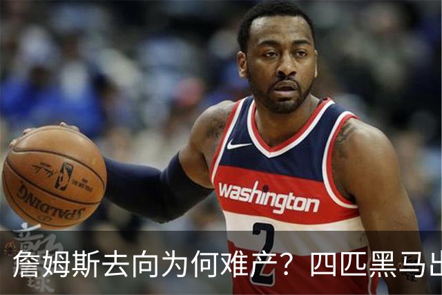 詹姆斯去向为何难产？四匹黑马出现加剧混乱